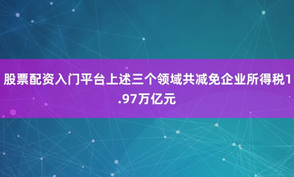 股票配资入门平台上述三个领域共减免企业所得税1.97万亿元