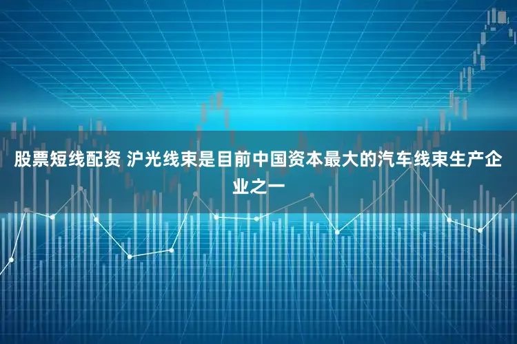 股票短线配资 沪光线束是目前中国资本最大的汽车线束生产企业之一