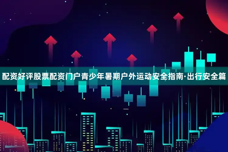 配资好评股票配资门户青少年暑期户外运动安全指南·出行安全篇