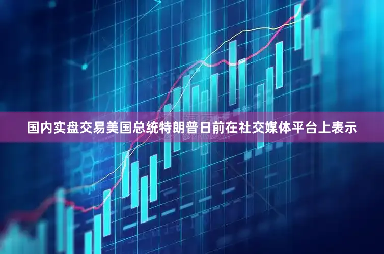 国内实盘交易美国总统特朗普日前在社交媒体平台上表示