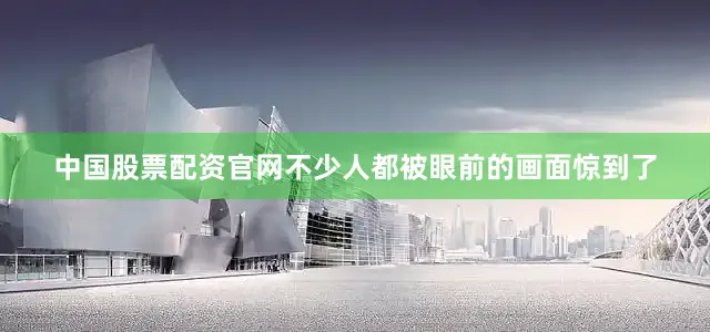 中国股票配资官网不少人都被眼前的画面惊到了
