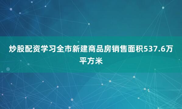 炒股配资学习全市新建商品房销售面积537.6万平方米