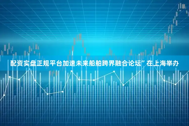 配资实盘正规平台加速未来船舶跨界融合论坛”在上海举办