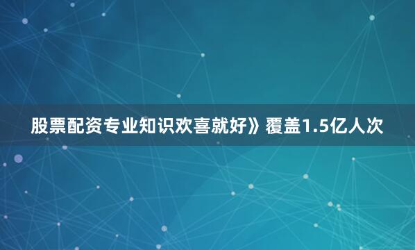 股票配资专业知识欢喜就好》覆盖1.5亿人次