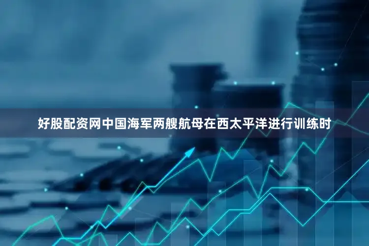 好股配资网中国海军两艘航母在西太平洋进行训练时