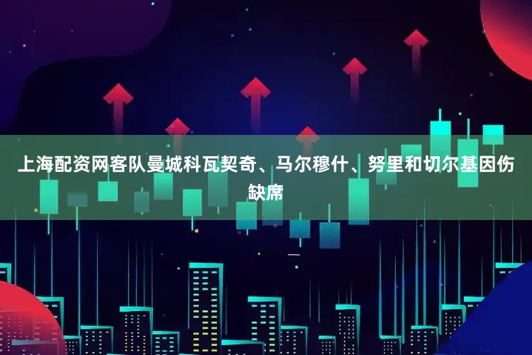 上海配资网客队曼城科瓦契奇、马尔穆什、努里和切尔基因伤缺席