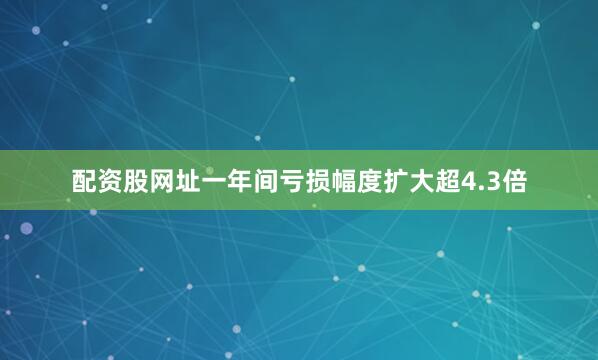 配资股网址一年间亏损幅度扩大超4.3倍