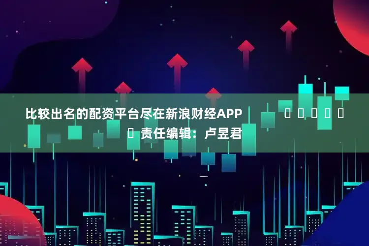 比较出名的配资平台尽在新浪财经APP            						责任编辑：卢昱君