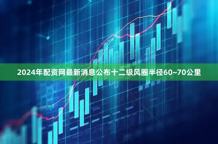 2024年配资网最新消息公布十二级风圈半径60~70公里