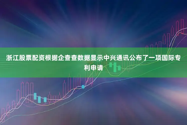 浙江股票配资根据企查查数据显示中兴通讯公布了一项国际专利申请